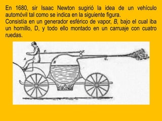 En 1680, sir Isaac Newton sugirió la idea de un vehículo
automóvil tal como se indica en la siguiente figura.
Consistía en un generador esférico de vapor, B, bajo el cual iba
un hornillo, D, y todo ello montado en un carruaje con cuatro
ruedas.
 