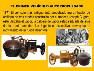 EL PRIMER VEHÍCULO AUTOPROPULSADO
1771 El vehículo más antiguo auto propulsado era un tractor de
artillería de tres ruedas construido por el francés Joseph Cugnot,
este utilizaba el vapor, la caldera de vapor estaba situada delante
de la rueda anterior. Un ingenioso dispositivo provocaba el
movimiento de la rueda delantera .
 