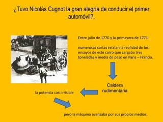 ¿Tuvo Nicolás Cugnot la gran alegría de conducir el primer
automóvil?.
Entre julio de 1770 y la primavera de 1771
numerosas cartas relatan la realidad de los
ensayos de este carro que cargaba tres
toneladas y media de peso en Paris – Francia.
Caldera
rudimentariala potencia casi irrisible
pero la máquina avanzaba por sus propios medios.
 