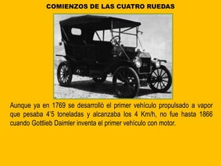 COMIENZOS DE LAS CUATRO RUEDAS
Aunque ya en 1769 se desarrolló el primer vehículo propulsado a vapor
que pesaba 4’5 toneladas y alcanzaba los 4 Km/h, no fue hasta 1866
cuando Gottlieb Daimler inventa el primer vehículo con motor.
 