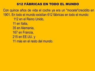 612 FÁBRICAS EN TODO EL MUNDO
Con quince años de vida el coche ya era un "mocete"crecidito en
1901. En todo el mundo existían 612 fábricas en todo el mundo:
112 en el Reino Unido,
11 en Italia,
35 en Alemania,
167 en Francia,
215 en EE.UU. y
11 más en el resto del mundo.
 