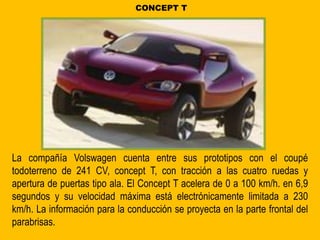 La compañía Volswagen cuenta entre sus prototipos con el coupé
todoterreno de 241 CV, concept T, con tracción a las cuatro ruedas y
apertura de puertas tipo ala. El Concept T acelera de 0 a 100 km/h. en 6,9
segundos y su velocidad máxima está electrónicamente limitada a 230
km/h. La información para la conducción se proyecta en la parte frontal del
parabrisas.
CONCEPT T
 