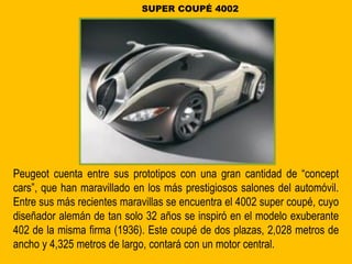 Peugeot cuenta entre sus prototipos con una gran cantidad de “concept
cars”, que han maravillado en los más prestigiosos salones del automóvil.
Entre sus más recientes maravillas se encuentra el 4002 super coupé, cuyo
diseñador alemán de tan solo 32 años se inspiró en el modelo exuberante
402 de la misma firma (1936). Este coupé de dos plazas, 2,028 metros de
ancho y 4,325 metros de largo, contará con un motor central.
SUPER COUPÉ 4002
 