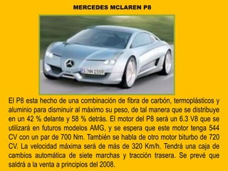El P8 esta hecho de una combinación de fibra de carbón, termoplásticos y
aluminio para disminuir al máximo su peso, de tal manera que se distribuye
en un 42 % delante y 58 % detrás. El motor del P8 será un 6.3 V8 que se
utilizará en futuros modelos AMG, y se espera que este motor tenga 544
CV con un par de 700 Nm. También se habla de otro motor biturbo de 720
CV. La velocidad máxima será de más de 320 Km/h. Tendrá una caja de
cambios automática de siete marchas y tracción trasera. Se prevé que
saldrá a la venta a principios del 2008.
MERCEDES MCLAREN P8
 