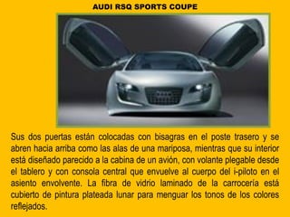 Sus dos puertas están colocadas con bisagras en el poste trasero y se
abren hacia arriba como las alas de una mariposa, mientras que su interior
está diseñado parecido a la cabina de un avión, con volante plegable desde
el tablero y con consola central que envuelve al cuerpo del i-piloto en el
asiento envolvente. La fibra de vidrio laminado de la carrocería está
cubierto de pintura plateada lunar para menguar los tonos de los colores
reflejados.
AUDI RSQ SPORTS COUPE
 