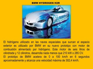 El hidrógeno utilizado en las naves espaciales que surcan el espacio
exterior es utilizado por BMW en su nuevo prototipo con motor de
combustión alimentado por hidrógeno. Este motor de seis litros de
cilindrada y 12 cilindros, desarrolla nada menos que 210 kW o 285 CV.
El prototipo de BMW acelera de 0 a 100 km/h en 6 segundos
aproximadamente y alcanza una velocidad máxima de 302,4 km/h.
BMW HYDROGEN H2R
 