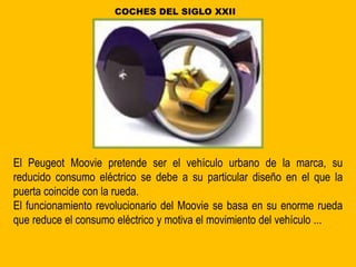 El Peugeot Moovie pretende ser el vehículo urbano de la marca, su
reducido consumo eléctrico se debe a su particular diseño en el que la
puerta coincide con la rueda.
El funcionamiento revolucionario del Moovie se basa en su enorme rueda
que reduce el consumo eléctrico y motiva el movimiento del vehículo ...
COCHES DEL SIGLO XXII
 