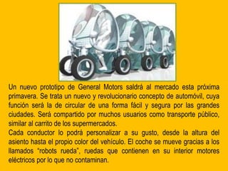 Un nuevo prototipo de General Motors saldrá al mercado esta próxima
primavera. Se trata un nuevo y revolucionario concepto de automóvil, cuya
función será la de circular de una forma fácil y segura por las grandes
ciudades. Será compartido por muchos usuarios como transporte público,
similar al carrito de los supermercados.
Cada conductor lo podrá personalizar a su gusto, desde la altura del
asiento hasta el propio color del vehículo. El coche se mueve gracias a los
llamados “robots rueda”, ruedas que contienen en su interior motores
eléctricos por lo que no contaminan.
 
