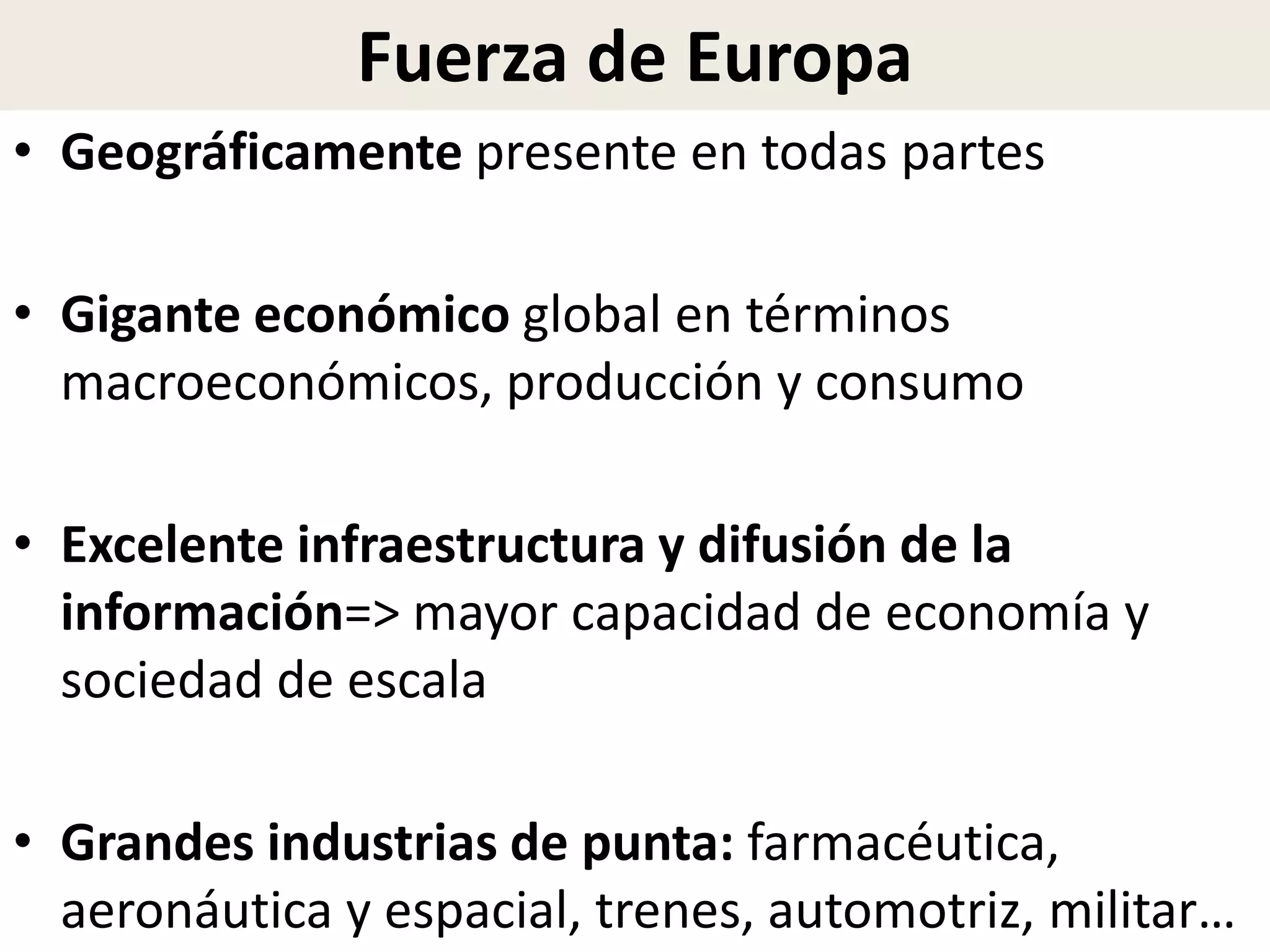 Fuerza de Europa
• Geográficamente presente en todas partes
• Gigante económico global en términos
macroeconómicos, producción y consumo
• Excelente infraestructura y difusión de la
información=> mayor capacidad de economía y
sociedad de escala
• Grandes industrias de punta: farmacéutica,
aeronáutica y espacial, trenes, automotriz, militar…
 