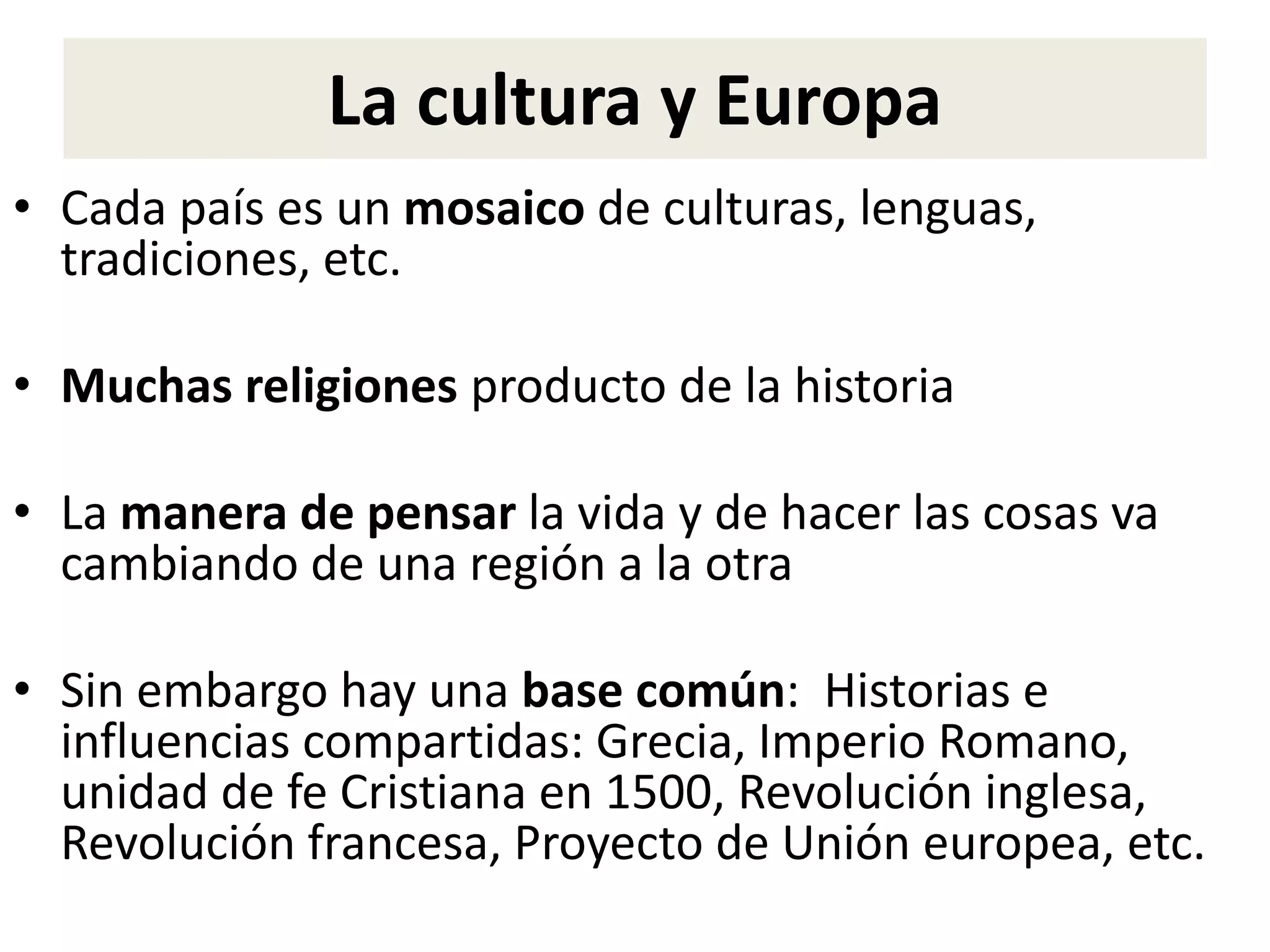 La cultura y Europa
• Cada país es un mosaico de culturas, lenguas,
tradiciones, etc.
• Muchas religiones producto de la historia
• La manera de pensar la vida y de hacer las cosas va
cambiando de una región a la otra
• Sin embargo hay una base común: Historias e
influencias compartidas: Grecia, Imperio Romano,
unidad de fe Cristiana en 1500, Revolución inglesa,
Revolución francesa, Proyecto de Unión europea, etc.
 