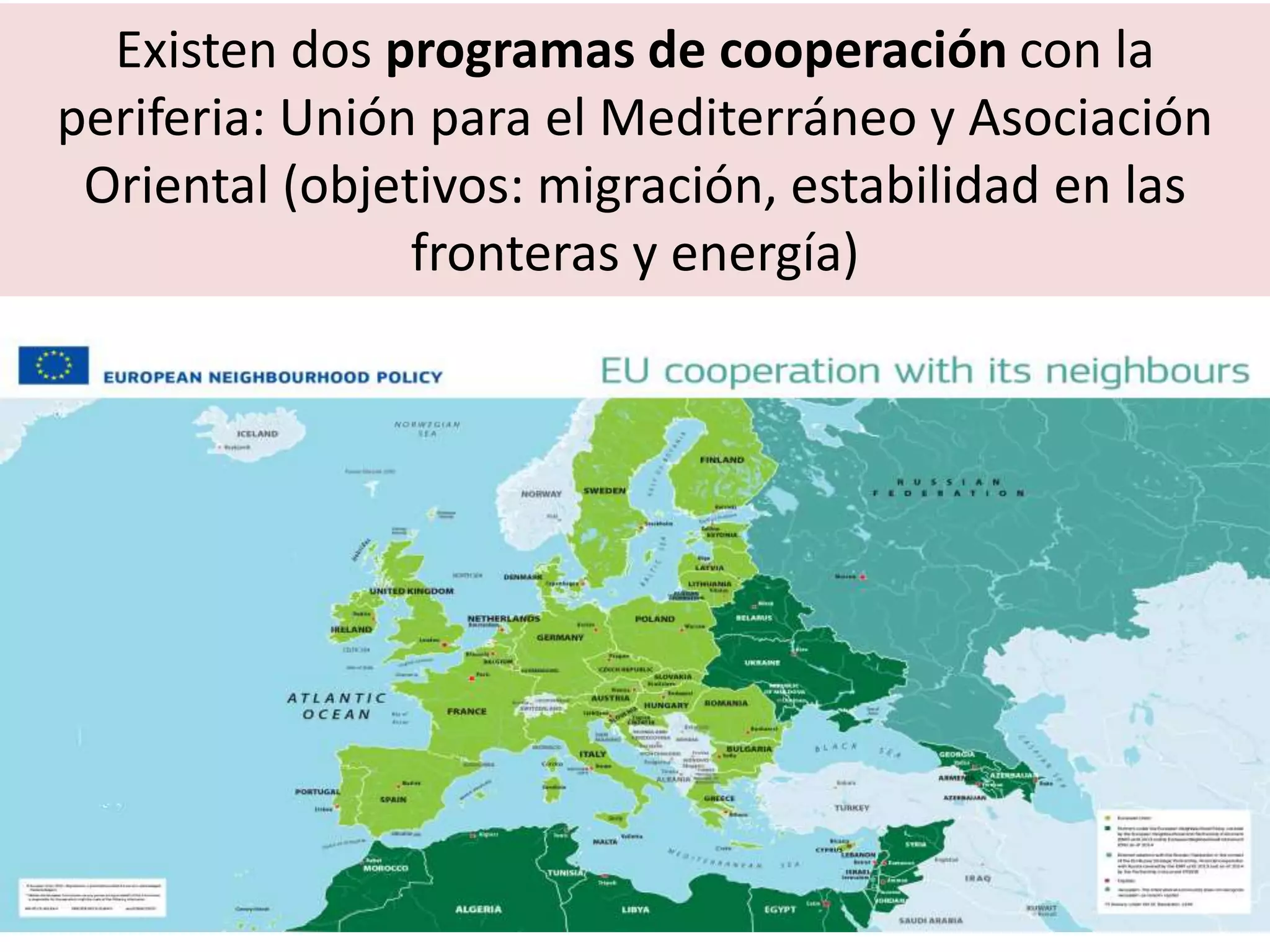 Existen dos programas de cooperación con la
periferia: Unión para el Mediterráneo y Asociación
Oriental (objetivos: migración, estabilidad en las
fronteras y energía)
 