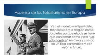 Ascenso de los Totalitarismo en Europa
Ven al modelo multipartidista,
monárquico y la religión como
obsoletos porque el país se tiene
que conformar como y por “un
solo hombre” en alma y cuerpo
en un líder carismático y con
visión a futuro.
 
