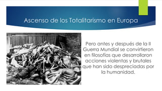 Ascenso de los Totalitarismo en Europa
Pero antes y después de la II
Guerra Mundial se convirtieron
en filosofías que desarrollaron
acciones violentas y brutales
que han sido despreciadas por
la humanidad.
 