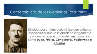 Características de los Gobiernos Totalitarios
Dirigidos por un líder carismático con atributos
especiales al que se le obedece ciegamente
y al que no puede contradecirse, conocido
como Duce, Füerer, Conducator, Poglawnisk o
caudillo.
 