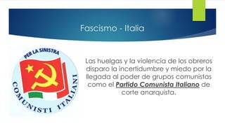 Fascismo - Italia
Las huelgas y la violencia de los obreros
disparo la incertidumbre y miedo por la
llegada al poder de grupos comunistas
como el Partido Comunista Italiano de
corte anarquista.
 