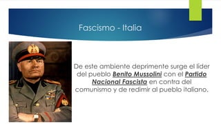 Fascismo - Italia
De este ambiente deprimente surge el líder
del pueblo Benito Mussolini con el Partido
Nacional Fascista en contra del
comunismo y de redimir al pueblo italiano.
 