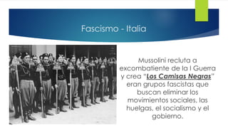 Fascismo - Italia
Mussolini recluta a
excombatiente de la I Guerra
y crea “Los Camisas Negras”
eran grupos fascistas que
buscan eliminar los
movimientos sociales, las
huelgas, el socialismo y el
gobierno.
 
