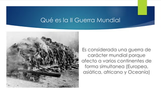 Qué es la II Guerra Mundial
Es considerada una guerra de
carácter mundial porque
afecto a varios continentes de
forma simultanea (Europea,
asiática, africano y Oceanía)
 