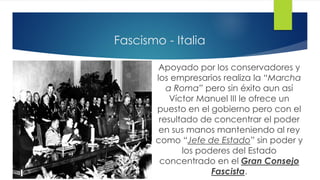 Fascismo - Italia
Apoyado por los conservadores y
los empresarios realiza la “Marcha
a Roma” pero sin éxito aun así
Víctor Manuel III le ofrece un
puesto en el gobierno pero con el
resultado de concentrar el poder
en sus manos manteniendo al rey
como “Jefe de Estado” sin poder y
los poderes del Estado
concentrado en el Gran Consejo
Fascista.
 
