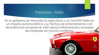 Fascismo - Italia
En su gobierno se mecanizo la agricultura y se convirtió Italia en
un imperio automovilístico y su táctica de entendimiento con
las potencias europeas le valió apoyo internacional y el papel
de mediador en mucho conflictos.
 