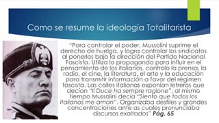 Como se resume la ideología Totalitarista
“Para controlar el poder, Mussolini suprime el
derecho de huelga, y logra controlar los sindicatos
al ponerlos bajo la dirección del Partido Nacional
Fascista. Utiliza la propaganda para influir en el
pensamiento de los italianos, controlo la prensa, la
radio, el cine, la literatura, el arte y la educación
para transmitir información a favor del régimen
fascista. Las calles italianas exponían letreros que
decían “Il Duce ha sempre ragione”, al mismo
tiempo Mussolini decía “Siento que todos los
italianos me aman”. Organizaba desfiles y grandes
concentraciones ante as cuales pronunciaba
discursos exaltados” Pág. 65
 