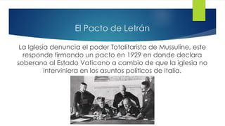 El Pacto de Letrán
La Iglesia denuncia el poder Totalitarista de Mussuline, este
responde firmando un pacto en 1929 en donde declara
soberano al Estado Vaticano a cambio de que la iglesia no
interviniera en los asuntos políticos de Italia.
 