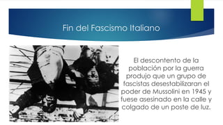 Fin del Fascismo Italiano
El descontento de la
población por la guerra
produjo que un grupo de
fascistas desestabilizaran el
poder de Mussolini en 1945 y
fuese asesinado en la calle y
colgado de un poste de luz.
 