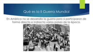 Qué es la II Guerra Mundial
En América no se desarrollo la guerra pero si participaron de
forma directa e indirecta varios países de la época.
 
