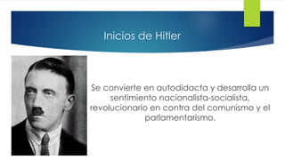 Inicios de Hitler
Se convierte en autodidacta y desarrolla un
sentimiento nacionalista-socialista,
revolucionario en contra del comunismo y el
parlamentarismo.
 