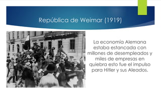 República de Weimar (1919)
La economía Alemana
estaba estancada con
millones de desempleados y
miles de empresas en
quiebra esto fue el impulso
para Hitler y sus Aleados.
 
