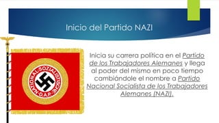 Inicio del Partido NAZI
Inicia su carrera política en el Partido
de los Trabajadores Alemanes y llega
al poder del mismo en poco tiempo
cambiándole el nombre a Partido
Nacional Socialista de los Trabajadores
Alemanes (NAZI).
 