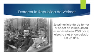 Derrocar la Republica de Weimar
Su primer intento de tomar
el poder de la Republica
es reprimido en 1923 por el
ejercito y es encarcelado
por un año.
 