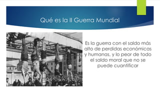 Qué es la II Guerra Mundial
Es la guerra con el saldo más
alto de perdidas económicas
y humanas, y lo peor de todo
el saldo moral que no se
puede cuantificar
 