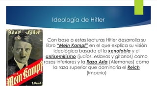 Ideología de Hitler
Con base a estas lecturas Hitler desarrolla su
libro “Mein Kampf” en el que explica su visión
ideológica basada el la xenofobia y el
antisemitismo (judíos, eslavos y gitanos) como
razas inferiores y la Raza Aria (Alemanes) como
la raza superior que dominaría el Reich
(Imperio)
 