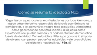Como se resume la ideología Nazi
“Organizaron espectaculares manifestaciones por toda Alemania, y
logran presentar como responsable de la crisis económica a los
demócratas, a los comunistas y sobre todo a los judíos. Al marxismo
como generador de conflictos sociales, a los judíos como
explotadores del pueblo alemán y al parlamentarismo democrático
fuente de debilidad. Con estas ideas Hitler supo ganarse la simpatía
de obreros, campesinos, pequeños industriales, veteranos oficiales
del ejercito y nacionalistas.” Pág. 67
 