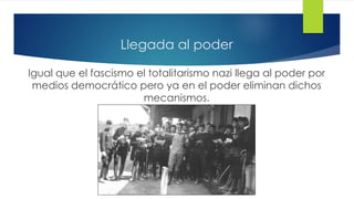 Llegada al poder
Igual que el fascismo el totalitarismo nazi llega al poder por
medios democrático pero ya en el poder eliminan dichos
mecanismos.
 