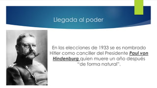 Llegada al poder
En las elecciones de 1933 se es nombrado
Hitler como canciller del Presidente Paul von
Hindenburg quien muere un año después
“de forma natural”.
 