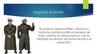 Llegada al poder
El poder lo obtiene Hitler y elimina a
todos los partidos políticos excepto el
Nazi, suprime la democracia y con la
Gestapo se elimino de forma brutal a la
oposición.
 