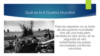 Qué es la II Guerra Mundial
Para los expertos no se trata
de dos guerras mundiales
sino de una sola pero
dividida en dos actos, en la
segunda se ven
enfrentados los países
vencedores contra los
vencidos.
 