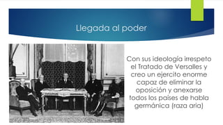 Llegada al poder
Con sus ideología irrespeto
el Tratado de Versalles y
creo un ejercito enorme
capaz de eliminar la
oposición y anexarse
todos los países de habla
germánica (raza aria)
 