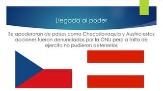 Llegada al poder
Se apoderaron de países como Checoslovaquia y Austria estas
acciones fueron denunciadas por la ONU pero a falta de
ejercito no pudieron detenerlos
 