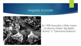 Llegada al poder
En 1939 Mussulini y Hitler crean
la alianza militar “Eje Berlín-
Roma” o “Germano-Italiana”
 