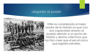 Llegada al poder
Hitler es considerado el mejor
orador de la historia ya que con
esa capacidad arrastro al
pueblo alemán a un punto de
histeria y drama colectivos que
los hizo creer que el era el único
que lograría salvarlos.
 