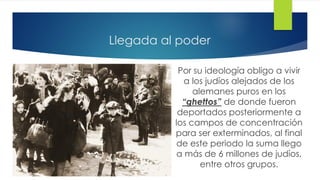 Llegada al poder
Por su ideología obligo a vivir
a los judíos alejados de los
alemanes puros en los
“ghettos” de donde fueron
deportados posteriormente a
los campos de concentración
para ser exterminados, al final
de este periodo la suma llego
a más de 6 millones de judíos,
entre otros grupos.
 