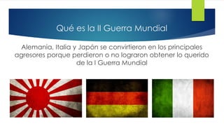 Qué es la II Guerra Mundial
Alemania, Italia y Japón se convirtieron en los principales
agresores porque perdieron o no lograron obtener lo querido
de la I Guerra Mundial
 
