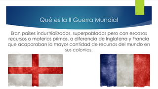 Qué es la II Guerra Mundial
Eran países industrializados, superpoblados pero con escasos
recursos o materias primas, a diferencia de Inglaterra y Francia
que acaparaban la mayor cantidad de recursos del mundo en
sus colonias.
 