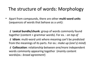 The structure of words: Morphology
• Apart from compounds, there are other multi-word units
(sequences of words that behave as a unit):
 Lexical bundle/chunk: group of words commonly found
together (content + grammar words). For ex. : on top of
 Idiom: multi-word unit where meaning can’t be predicted
from the meanings of its parts. For ex.: make up (one’s) mind)
 Collocation: relationship between one/more independent
words commonly appearing together (mainly content
words(ex.: broad agreement)
 