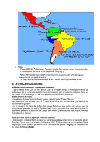● Fases:
*1ªfase (1808-14): Problemas en España(ocupación francesa)-proclamas independentistas;
se consolidan las del Río de la Plata(Argentina, Paraguay...)
*2ªfase(1814-20),de recuperación del control por los españoles; sólo Chile consigue la
independencia, con ayuda argentina.
*3ª fase (1820-24): derrumbe español: Nueva Granada, México y finalmente, el Perú..
D)- LA DÉCADA OMINOSA (1823-1833):
a)-El absolutismo reformista o reformismo moderado:
-Tras la entrada de los Cien Mil Hijos de San Luis y la liberación del rey, se restablecieron todas las
instituciones de la monarquía absoluta menos la Inquisición pero el gobierno evolucionó hacia un
reformismo moderado—surge, por ello, una oposición ultra-absolutista: el carlismo
b)-Las reformas técnicas:
-Imposibilidad de seguir gobernando con muchas instituciones del Antiguo Régimen
-Se crean otras más eficaces como el Consejo de Ministros, con un presidente que coordina las
actuaciones del gobierno.
-En el ministerio de Hacienda destacó Luis López Ballesteros que elaboró por primera vez los
presupuestos generales del estado. También llevó a cabo una política de moderada liberalización
económica: promovió la realización del Código de Comercio y creó el Banco Real de San Fernando
(futuro Banco de España).
c)-La oposición política: represión contra los liberales:
-dura represión política contra los liberales que habían destacado durante el trienio liberal; exilio, a Gran
Bretaña y Francia (aquí, tras la revolución liberal de 1830). El último intento de pronunciamiento liberal
se produjo a finales de 1831, que terminó con el fusilamiento del general Torrijos y sus compañeros en
las playas de Málaga (Doc.2)
 