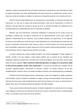 negaba la condición celestial de Cristo y al intentar representar la parte divina, eran criticados por tratar
de explicar elementos que están absolutamente fuera del alcance de la comprensión humana. Por lo
tanto, por medio de la piedra, la madera o la pintura, era imposible penetrar en los misterios de la fe.
Si bien la forma llevada adelante por los iconoclastas es cuestionable, es necesario considerar las
intenciones: no solo van en buscar del perfeccionamiento moral de los monasterios o eliminar la
idolatría, sino que tratan de alcanzar la pureza de la fe, la salvación de todos los integrantes de la
sociedad imperial ya condenados por caer en el pecado y la idolatría.
Mientras que este movimiento iconoclasta condenaba la veneración de los iconos sacros, los
Iconódulos sostenían que era legal la utilización de las representaciones sacras, para cumplir los
objetivos confesionales de los creyentes. Estos también basaban sus argumentos en las Sagradas
Escrituras y como defensores sostenían que la unión hipostática no se veía afectada por medio del arte,
ya que es indivisible, siendo única y dual, humana y divina, al mismo tiempo. Por lo tanto argumentan
que no pretenden representar la parte humana de Cristo o la parte celestial exclusivamente, sino que
estos pretenden recrear la figura humana del Dios encarnado.
Las obras artísticas de carácter religioso también una función pedagógica. El Papa Gregorio el
Grande, recordó a los que oponían a toda especie gráfica, que la mayoría de los miembros que
integraban la iglesia no sabían leer ni escribir, por lo tanto las imágenes eran muy útiles, ya que según
Bayne los iconos sagrados “iban a constituir la Biblia del ignorante. La imagen es el monumento, habla
la vista como las palabras al oído, hacer comprender”4. Es así que los iletrados que o pueden leer las
escrituras sagradas puedan, observando las pinturas, conocer los hechos humanos de los que
verdaderamente sirvieron a Dios,y se sientan incitados a estimular estas hazañas gloriosas y celebradas.
El Patriarca de Constantinopla German sostiene que el culto a las imágenes no podía entenderse
como idolatría, ya que el creyente no adoraba la imagen, sino que ella representaba. Estos iconos eran
vehículos de la fe ya que toda manifestación de culto hacia los Santos o los iconos, en último término s
dirige a Dios, que es la fuente primordial de todo bien y de toda santidad.
El arte sacro no tenía la función de explicar o intentar comprender los misterios de la fe, sino que
estas imágenes o iconos eran la revelación misma de la fe, es decir, un vehículo entre el creyente devoto
y Dios: se considera el arte como una vía de salvación.
4 BAYNE, N. (1951): “El Imperio Bizantino”. México. FCE, p. 73
 