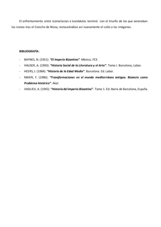 El enfrentamiento entre Iconoclastas e Iconódulos terminó con el triunfo de los que veneraban
los iconos tras el Concilio de Nicea, restaurándose así nuevamente el culto a las imágenes.
BIBLIOGRAFÍA:
- BAYNES, N. (1951): “El Imperio Bizantino”. México, FCE.
- HAUSER, A. (1993): “Historia Social de la Literatura y el Arte”. Tomo I. Barcelona, Labor.
- HEERS, J. (1984): “Historia de la Edad Media”. Barcelona. Ed. Labor.
- MAIER, F. (1986): “Transformaciones en el mundo mediterráneo antiguo. Bizancio como
Problema histórico”. Akal.
- VASILIEV, A. (1945): “Historia del Imperio Bizantino”. Tomo 1. Ed. Iberia de Barcelona, España.
 